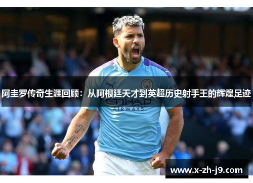 阿圭罗传奇生涯回顾：从阿根廷天才到英超历史射手王的辉煌足迹