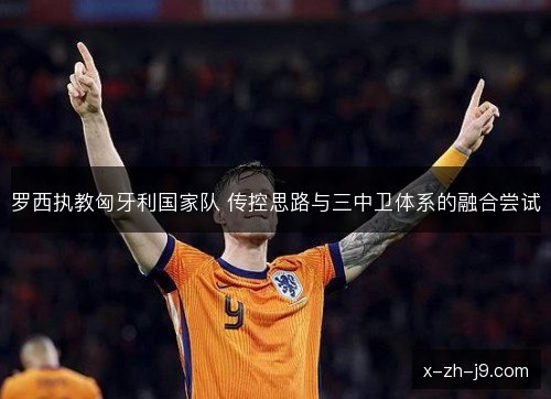 罗西执教匈牙利国家队 传控思路与三中卫体系的融合尝试